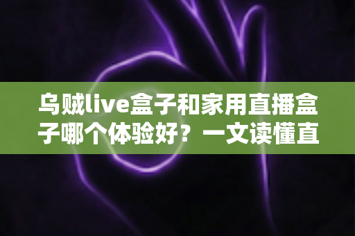 乌贼live盒子和家用直播盒子哪个体验好？一文读懂直播设备选购指南