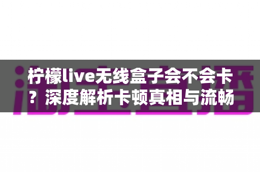 柠檬live无线盒子会不会卡?深度解析卡顿真相与流畅使用全攻略 柠檬live无线盒子会不会卡?深度解析卡顿真相与流畅使用全攻略