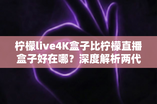 柠檬live4K盒子比柠檬直播盒子好在哪？深度解析两代电视盒子的核心升级与选购价值