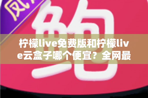 柠檬live免费版和柠檬live云盒子哪个便宜？全网最新价格对比与省钱选购指南