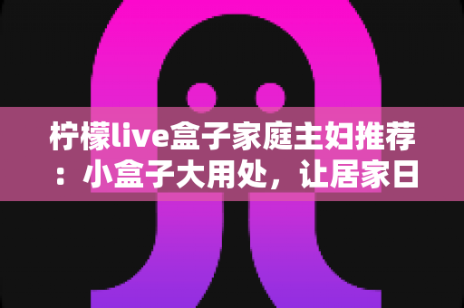 柠檬live盒子家庭主妇推荐:小盒子大用处,让居家日子更有滋味 柠檬live盒子家庭主妇推荐:小盒子大用处,让居家日子更有滋味
