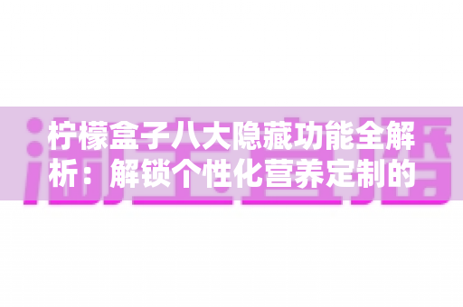 柠檬盒子八大隐藏功能全解析：解锁个性化营养定制的正确方式