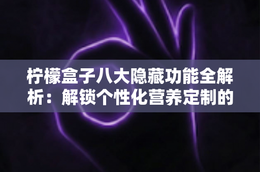 柠檬盒子八大隐藏功能全解析：解锁个性化营养定制的正确方式