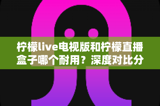 柠檬live电视版和柠檬直播盒子哪个耐用？深度对比分析与选购指南
