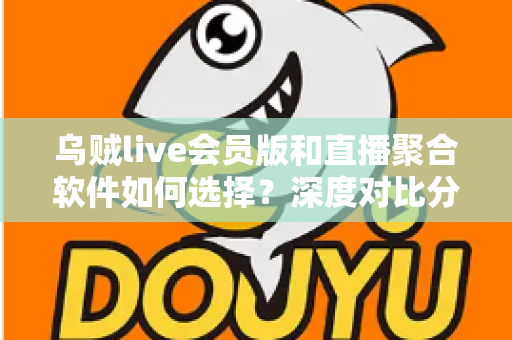 乌贼live会员版和直播聚合软件如何选择?深度对比分析与实用选购指南 乌贼live会员版和直播聚合软件如何选择?深度对比分析与实用选购指南