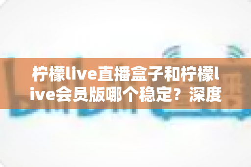 柠檬live直播盒子和柠檬live会员版哪个稳定?深度对比分析与实用选购指南 柠檬live直播盒子和柠檬live会员版哪个稳定?深度对比分析与实用选购指南