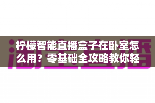 柠檬智能直播盒子在卧室怎么用?零基础全攻略教你轻松打造舒适私人观影空间 柠檬智能直播盒子在卧室怎么用?零基础全攻略教你轻松打造舒适私人观影空间