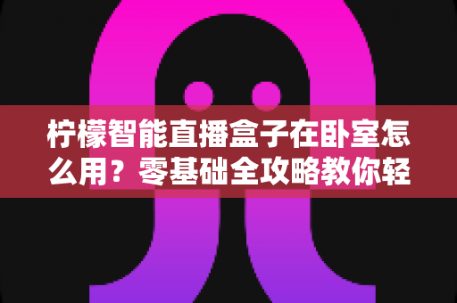 柠檬智能直播盒子在卧室怎么用?零基础全攻略教你轻松打造舒适私人观影空间 柠檬智能直播盒子在卧室怎么用?零基础全攻略教你轻松打造舒适私人观影空间