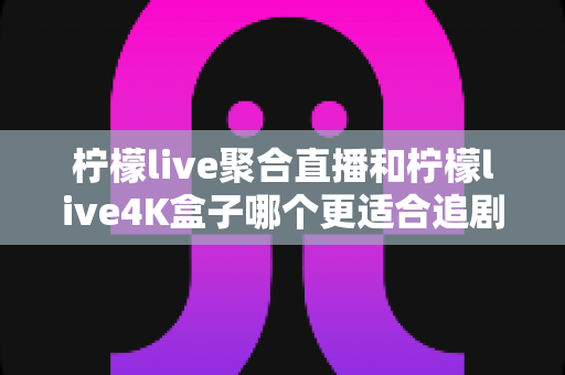 柠檬live聚合直播和柠檬live4K盒子哪个更适合追剧？深度对比评测助你选出最佳观影方案