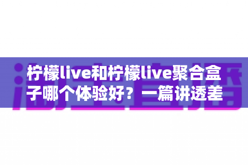 柠檬live和柠檬live聚合盒子哪个体验好?一篇讲透差异的深度对比评测指南 柠檬live和柠檬live聚合盒子哪个体验好?一篇讲透差异的深度对比评测指南
