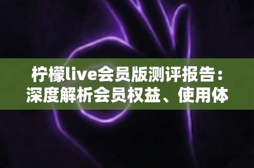 柠檬live会员版测评报告：深度解析会员权益、使用体验与性价比表现