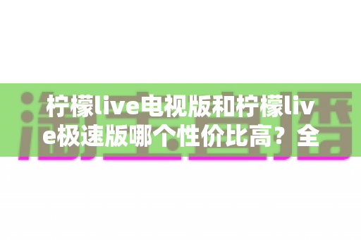 柠檬live电视版和柠檬live极速版哪个性价比高？全面对比解析助你选出最适合的版本