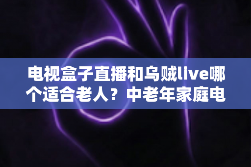 电视盒子直播和乌贼live哪个适合老人？中老年家庭电视观看方案全面对比与选购指南