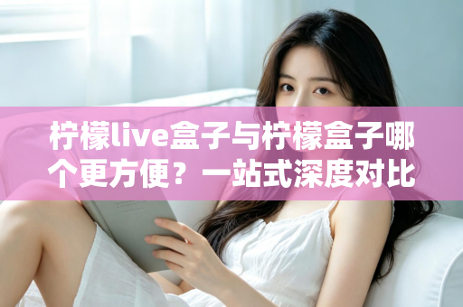 柠檬live盒子与柠檬盒子哪个更方便？一站式深度对比指南，帮你选对不选贵