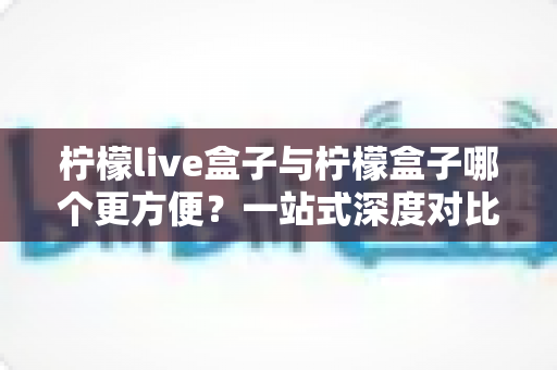 柠檬live盒子与柠檬盒子哪个更方便？一站式深度对比指南，帮你选对不选贵