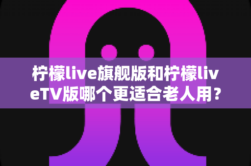 柠檬live旗舰版和柠檬liveTV版哪个更适合老人用？全方位对比解析，帮您为父母选出最贴心的观影方案