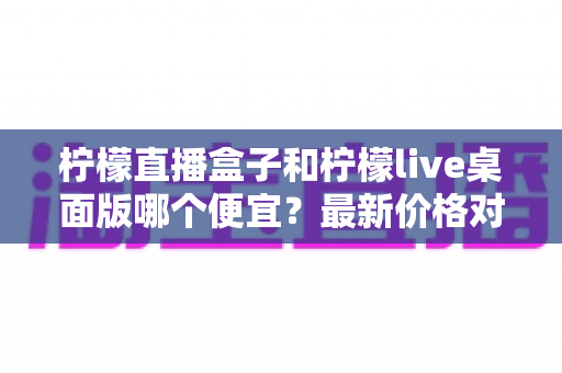 柠檬直播盒子和柠檬live桌面版哪个便宜?最新价格对比与高性价比选购全指南 柠檬直播盒子和柠檬live桌面版哪个便宜?最新价格对比与高性价比选购全指南