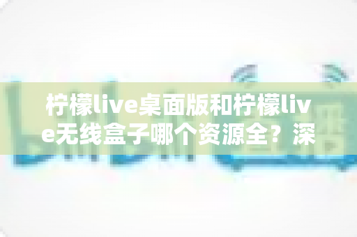 柠檬live桌面版和柠檬live无线盒子哪个资源全？深度对比与选购指南帮你一次搞懂