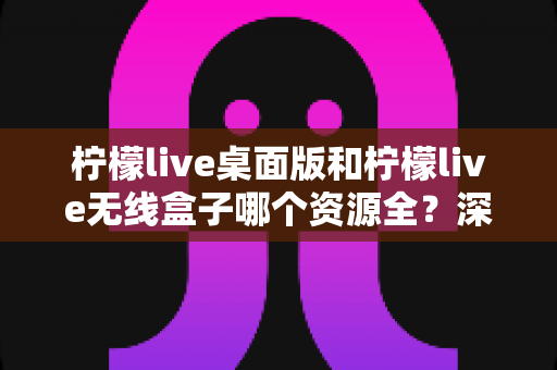 柠檬live桌面版和柠檬live无线盒子哪个资源全？深度对比与选购指南帮你一次搞懂
