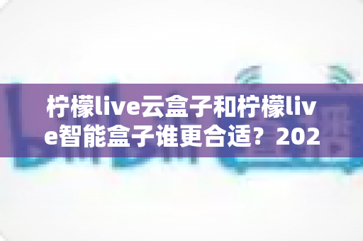 柠檬live云盒子和柠檬live智能盒子谁更合适?2024最新选购指南,看完不踩坑再下单 柠檬live云盒子和柠檬live智能盒子谁更合适?2024最新选购指南,看完不踩坑再下单