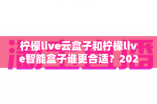 柠檬live云盒子和柠檬live智能盒子谁更合适?2024最新选购指南,看完不踩坑再下单 柠檬live云盒子和柠檬live智能盒子谁更合适?2024最新选购指南,看完不踩坑再下单