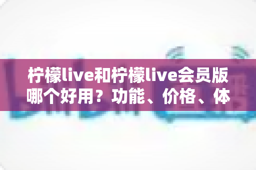柠檬live和柠檬live会员版哪个好用?功能、价格、体验全方位对比,帮你一次选对版本 柠檬live和柠檬live会员版哪个好用?功能、价格、体验全方位对比,帮你一次选对版本