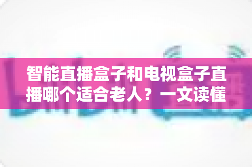 智能直播盒子和电视盒子直播哪个适合老人?一文读懂选购要点、功能差异与实用建议 智能直播盒子和电视盒子直播哪个适合老人?一文读懂选购要点、功能差异与实用建议
