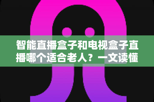 智能直播盒子和电视盒子直播哪个适合老人?一文读懂选购要点、功能差异与实用建议 智能直播盒子和电视盒子直播哪个适合老人?一文读懂选购要点、功能差异与实用建议