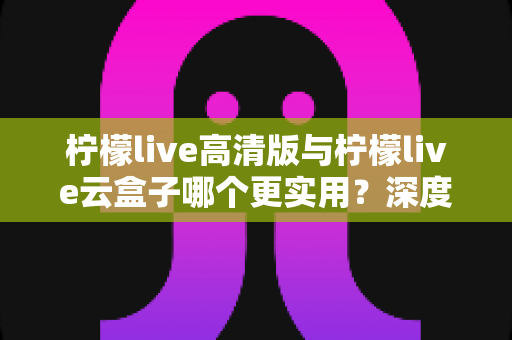 柠檬live高清版与柠檬live云盒子哪个更实用？深度对比评测助你做出明智选择