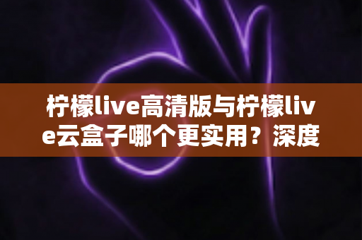柠檬live高清版与柠檬live云盒子哪个更实用？深度对比评测助你做出明智选择