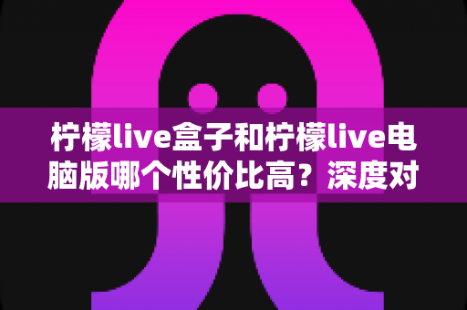 柠檬live盒子和柠檬live电脑版哪个性价比高?深度对比与选购指南全解析 柠檬live盒子和柠檬live电脑版哪个性价比高?深度对比与选购指南全解析