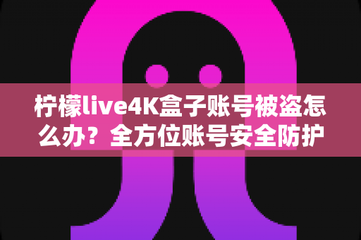 柠檬live4K盒子账号被盗怎么办?全方位账号安全防护与找回攻略 柠檬live4K盒子账号被盗怎么办?全方位账号安全防护与找回攻略