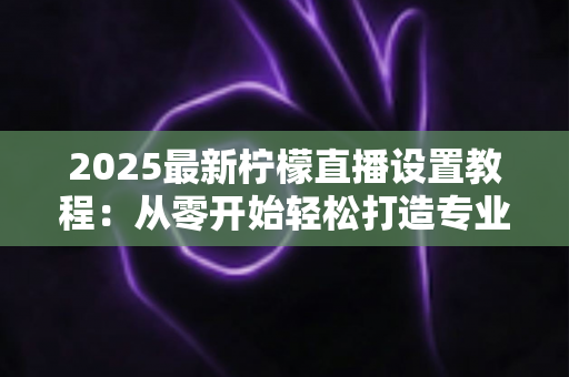 2025最新柠檬直播设置教程:从零开始轻松打造专业直播间的完整指南 2025最新柠檬直播设置教程:从零开始轻松打造专业直播间的完整指南