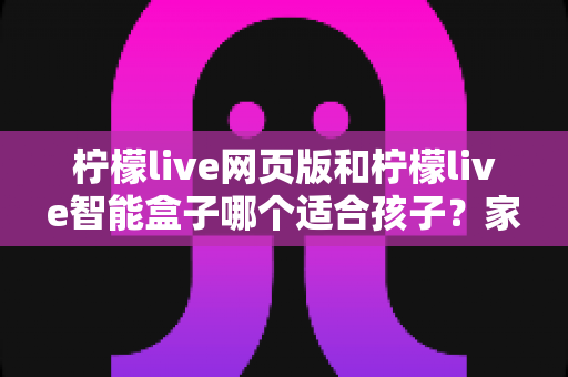 柠檬live网页版和柠檬live智能盒子哪个适合孩子?家长最关心的选购指南全解析 柠檬live网页版和柠檬live智能盒子哪个适合孩子?家长最关心的选购指南全解析