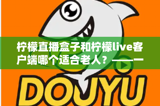 柠檬直播盒子和柠檬live客户端哪个适合老人?——一份写给子女的贴心选购与使用指南 柠檬直播盒子和柠檬live客户端哪个适合老人?——一份写给子女的贴心选购与使用指南
