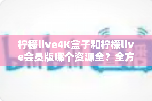 柠檬live4K盒子和柠檬live会员版哪个资源全?全方位对比解析与选购指南 柠檬live4K盒子和柠檬live会员版哪个资源全?全方位对比解析与选购指南