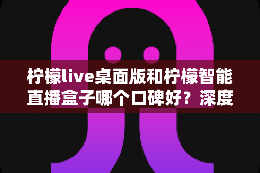 柠檬live桌面版和柠檬智能直播盒子哪个口碑好？深度对比评测帮你选对直播工具
