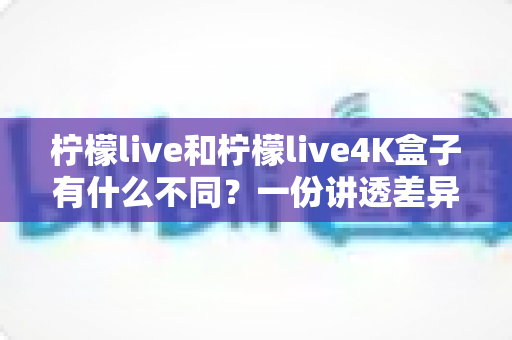 柠檬live和柠檬live4K盒子有什么不同？一份讲透差异、帮你精准选购的完整指南