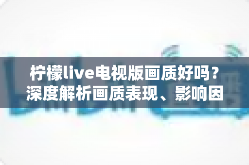 柠檬live电视版画质好吗？深度解析画质表现、影响因素与实用优化技巧