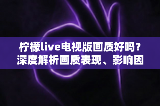 柠檬live电视版画质好吗？深度解析画质表现、影响因素与实用优化技巧