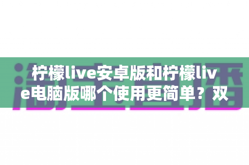 柠檬live安卓版和柠檬live电脑版哪个使用更简单?双端体验全面对比与选择指南 柠檬live安卓版和柠檬live电脑版哪个使用更简单?双端体验全面对比与选择指南