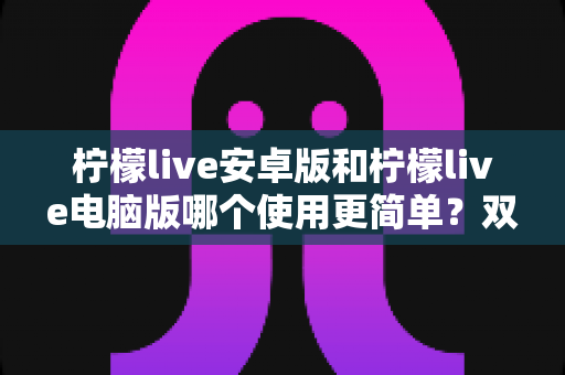 柠檬live安卓版和柠檬live电脑版哪个使用更简单？双端体验全面对比与选择指南