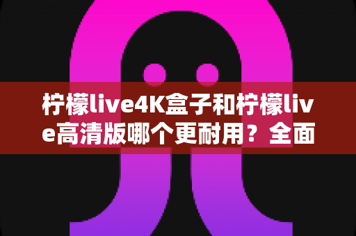 柠檬live4K盒子和柠檬live高清版哪个更耐用?全面对比分析帮你选出更耐用的那一款 柠檬live4K盒子和柠檬live高清版哪个更耐用?全面对比分析帮你选出更耐用的那一款