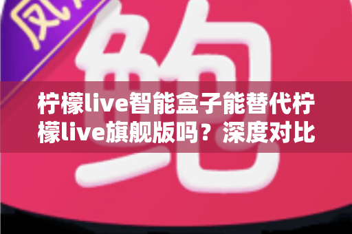柠檬live智能盒子能替代柠檬live旗舰版吗？深度对比评测帮你做出明智选择