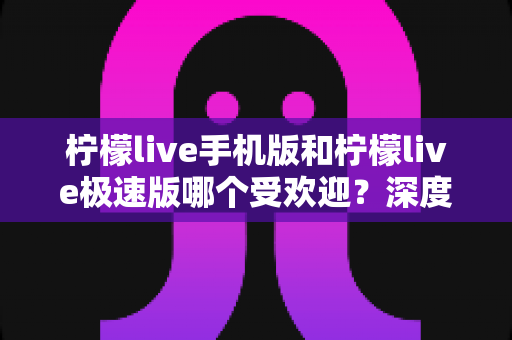 柠檬live手机版和柠檬live极速版哪个受欢迎？深度对比分析帮你选对版本