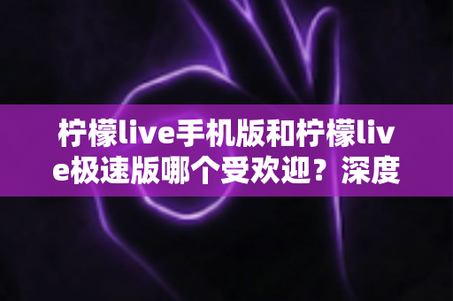 柠檬live手机版和柠檬live极速版哪个受欢迎？深度对比分析帮你选对版本
