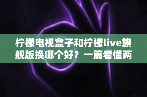 柠檬电视盒子和柠檬live旗舰版换哪个好？一篇看懂两者差异的选购指南