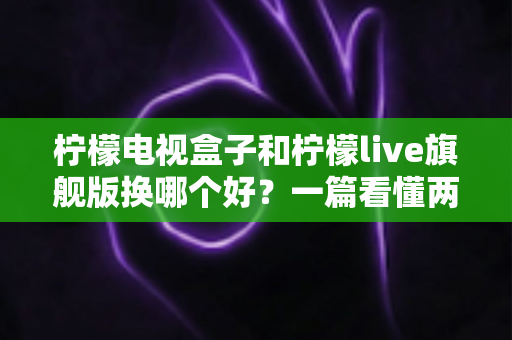 柠檬电视盒子和柠檬live旗舰版换哪个好？一篇看懂两者差异的选购指南