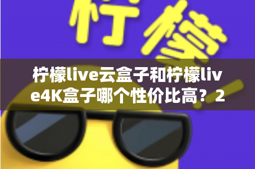 柠檬live云盒子和柠檬live4K盒子哪个性价比高？2025年最全对比选购指南