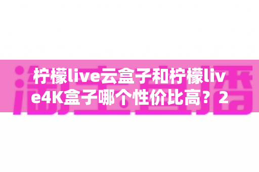 柠檬live云盒子和柠檬live4K盒子哪个性价比高？2025年最全对比选购指南